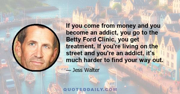 If you come from money and you become an addict, you go to the Betty Ford Clinic, you get treatment. If you're living on the street and you're an addict, it's much harder to find your way out.