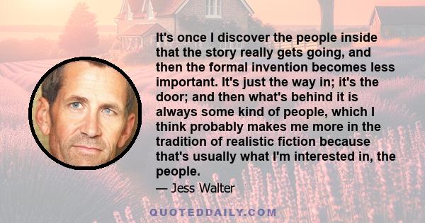 It's once I discover the people inside that the story really gets going, and then the formal invention becomes less important. It's just the way in; it's the door; and then what's behind it is always some kind of