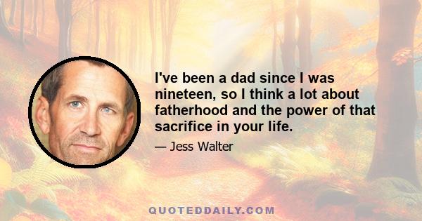 I've been a dad since I was nineteen, so I think a lot about fatherhood and the power of that sacrifice in your life.