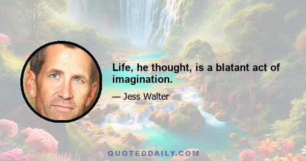 Life, he thought, is a blatant act of imagination.