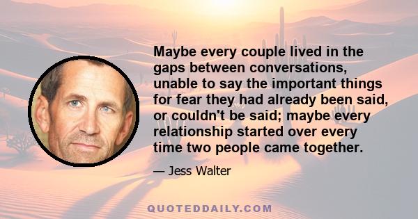 Maybe every couple lived in the gaps between conversations, unable to say the important things for fear they had already been said, or couldn't be said; maybe every relationship started over every time two people came