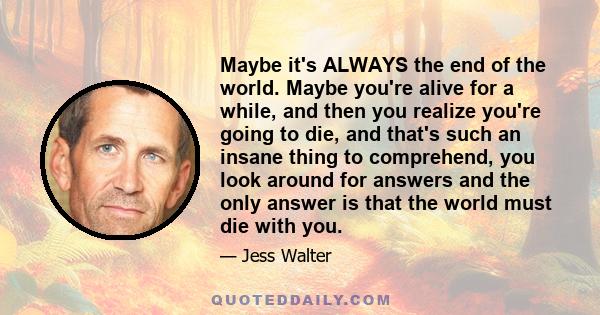 Maybe it's ALWAYS the end of the world. Maybe you're alive for a while, and then you realize you're going to die, and that's such an insane thing to comprehend, you look around for answers and the only answer is that