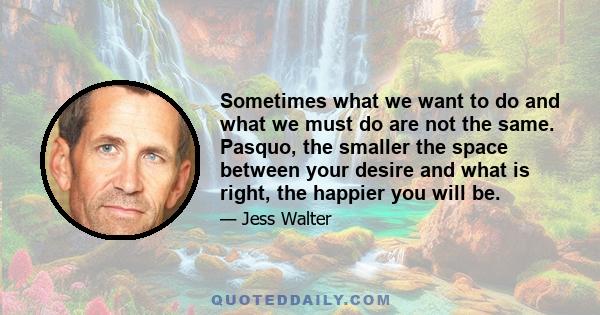 Sometimes what we want to do and what we must do are not the same. Pasquo, the smaller the space between your desire and what is right, the happier you will be.