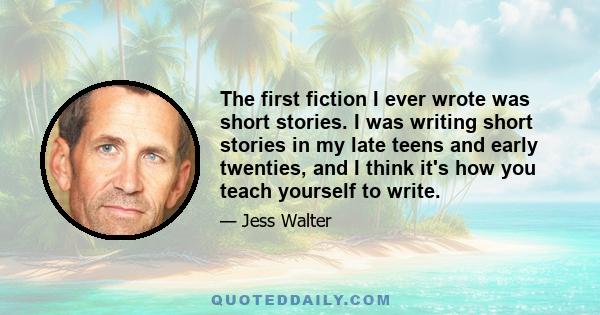 The first fiction I ever wrote was short stories. I was writing short stories in my late teens and early twenties, and I think it's how you teach yourself to write.