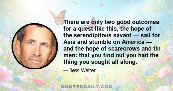 There are only two good outcomes for a quest like this, the hope of the serendipitous savant — sail for Asia and stumble on America — and the hope of scarecrows and tin men: that you find out you had the thing you