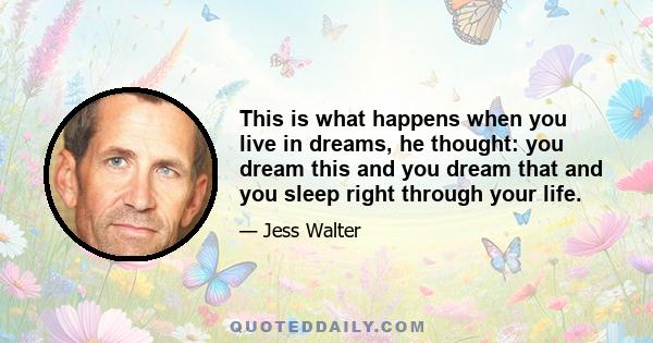 This is what happens when you live in dreams, he thought: you dream this and you dream that and you sleep right through your life.