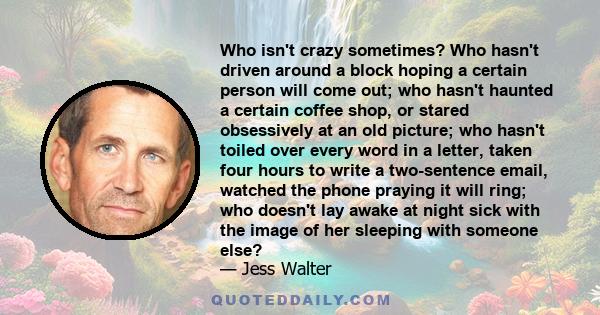 Who isn't crazy sometimes? Who hasn't driven around a block hoping a certain person will come out; who hasn't haunted a certain coffee shop, or stared obsessively at an old picture; who hasn't toiled over every word in