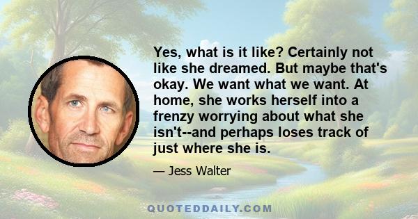 Yes, what is it like? Certainly not like she dreamed. But maybe that's okay. We want what we want. At home, she works herself into a frenzy worrying about what she isn't--and perhaps loses track of just where she is.