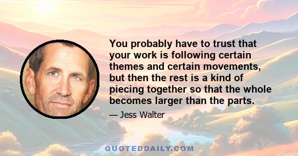 You probably have to trust that your work is following certain themes and certain movements, but then the rest is a kind of piecing together so that the whole becomes larger than the parts.