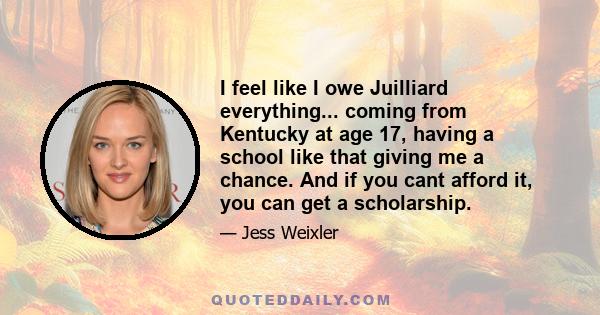 I feel like I owe Juilliard everything... coming from Kentucky at age 17, having a school like that giving me a chance. And if you cant afford it, you can get a scholarship.