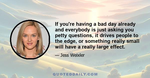 If you're having a bad day already and everybody is just asking you petty questions, it drives people to the edge, or something really small will have a really large effect.