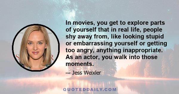 In movies, you get to explore parts of yourself that in real life, people shy away from, like looking stupid or embarrassing yourself or getting too angry, anything inappropriate. As an actor, you walk into those