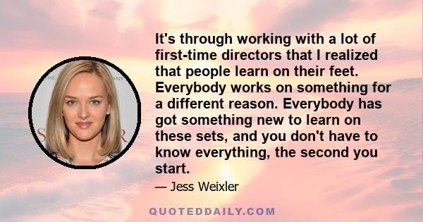 It's through working with a lot of first-time directors that I realized that people learn on their feet. Everybody works on something for a different reason. Everybody has got something new to learn on these sets, and