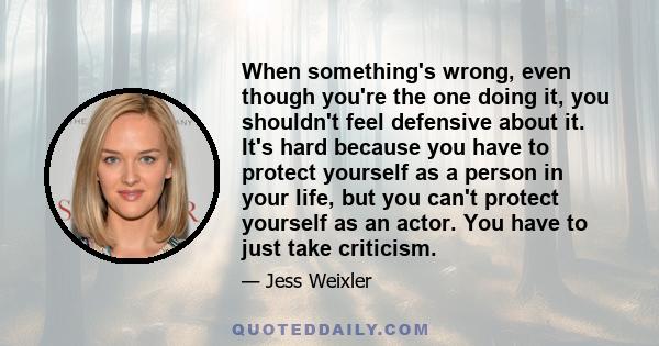 When something's wrong, even though you're the one doing it, you shouldn't feel defensive about it. It's hard because you have to protect yourself as a person in your life, but you can't protect yourself as an actor.