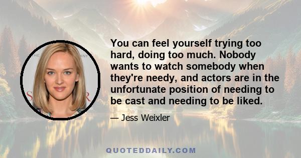 You can feel yourself trying too hard, doing too much. Nobody wants to watch somebody when they're needy, and actors are in the unfortunate position of needing to be cast and needing to be liked.