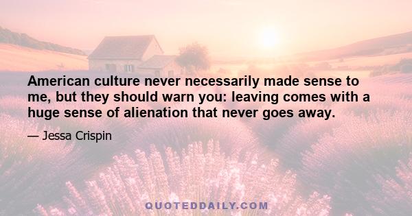 American culture never necessarily made sense to me, but they should warn you: leaving comes with a huge sense of alienation that never goes away.