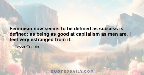 Feminism now seems to be defined as success is defined: as being as good at capitalism as men are. I feel very estranged from it.