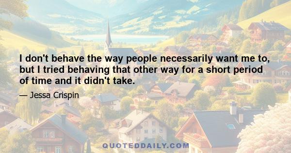 I don't behave the way people necessarily want me to, but I tried behaving that other way for a short period of time and it didn't take.