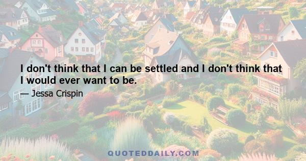 I don't think that I can be settled and I don't think that I would ever want to be.