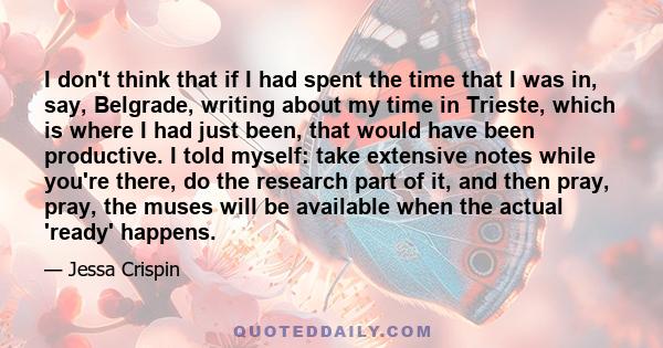 I don't think that if I had spent the time that I was in, say, Belgrade, writing about my time in Trieste, which is where I had just been, that would have been productive. I told myself: take extensive notes while