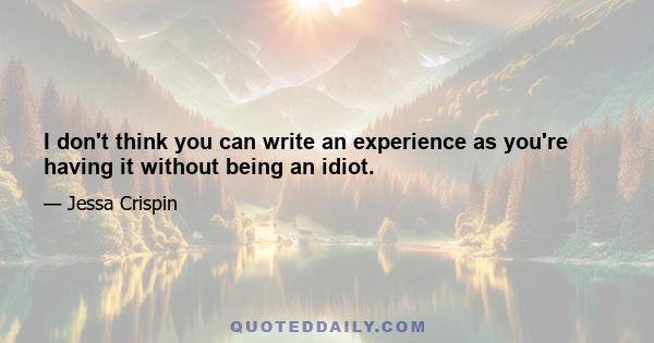 I don't think you can write an experience as you're having it without being an idiot.