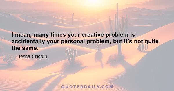 I mean, many times your creative problem is accidentally your personal problem, but it's not quite the same.