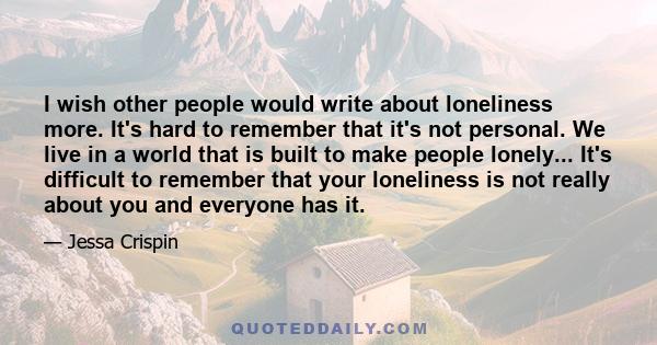 I wish other people would write about loneliness more. It's hard to remember that it's not personal. We live in a world that is built to make people lonely... It's difficult to remember that your loneliness is not