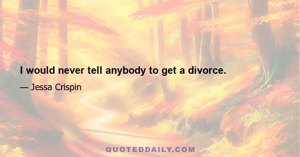 I would never tell anybody to get a divorce.