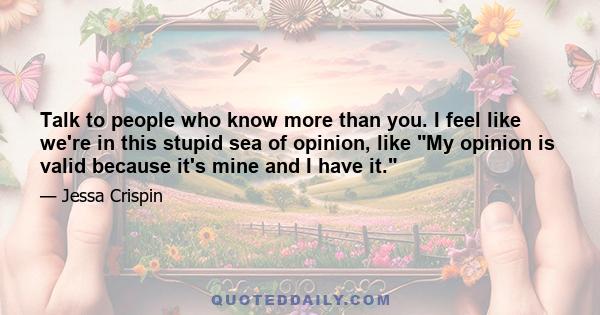 Talk to people who know more than you. I feel like we're in this stupid sea of opinion, like My opinion is valid because it's mine and I have it.