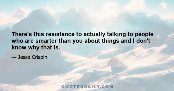 There's this resistance to actually talking to people who are smarter than you about things and I don't know why that is.