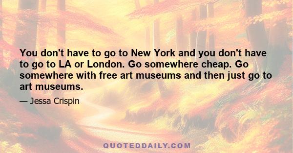 You don't have to go to New York and you don't have to go to LA or London. Go somewhere cheap. Go somewhere with free art museums and then just go to art museums.