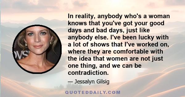 In reality, anybody who's a woman knows that you've got your good days and bad days, just like anybody else. I've been lucky with a lot of shows that I've worked on, where they are comfortable with the idea that women