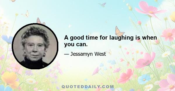 A good time for laughing is when you can.