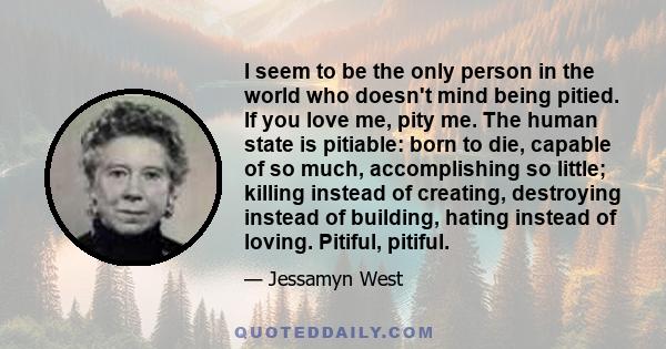 I seem to be the only person in the world who doesn't mind being pitied. If you love me, pity me. The human state is pitiable: born to die, capable of so much, accomplishing so little; killing instead of creating,