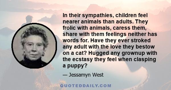 In their sympathies, children feel nearer animals than adults. They frolic with animals, caress them, share with them feelings neither has words for. Have they ever stroked any adult with the love they bestow on a cat?