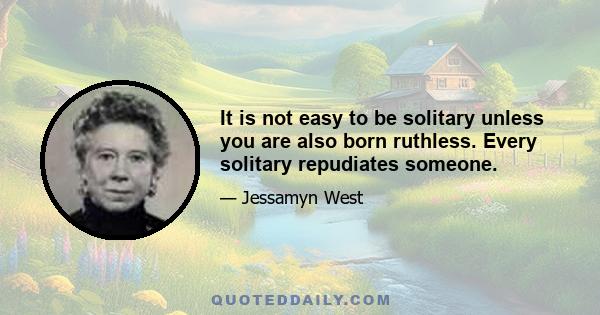 It is not easy to be solitary unless you are also born ruthless. Every solitary repudiates someone.