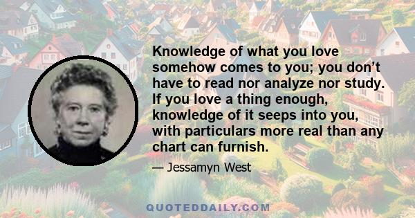 Knowledge of what you love somehow comes to you; you don’t have to read nor analyze nor study. If you love a thing enough, knowledge of it seeps into you, with particulars more real than any chart can furnish.