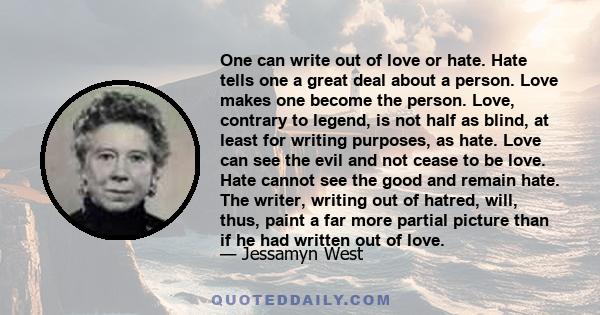 One can write out of love or hate. Hate tells one a great deal about a person. Love makes one become the person. Love, contrary to legend, is not half as blind, at least for writing purposes, as hate. Love can see the