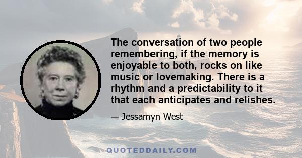 The conversation of two people remembering, if the memory is enjoyable to both, rocks on like music or lovemaking. There is a rhythm and a predictability to it that each anticipates and relishes.