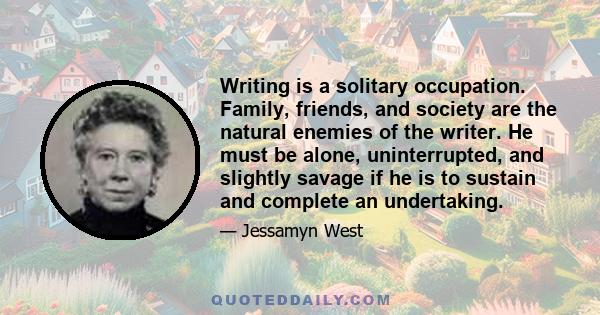 Writing is a solitary occupation. Family, friends, and society are the natural enemies of the writer. He must be alone, uninterrupted, and slightly savage if he is to sustain and complete an undertaking.