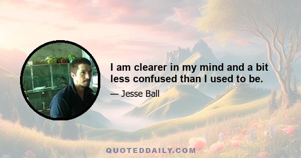 I am clearer in my mind and a bit less confused than I used to be.