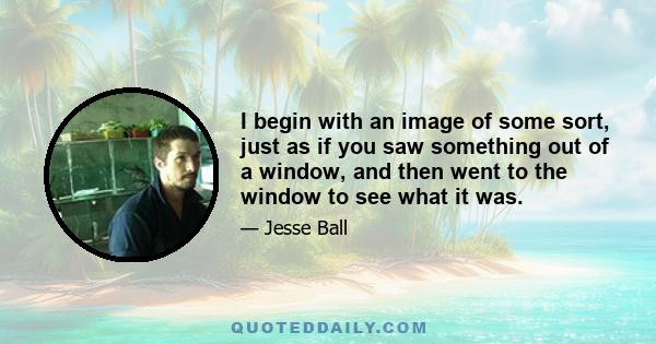 I begin with an image of some sort, just as if you saw something out of a window, and then went to the window to see what it was.