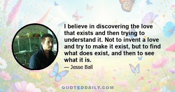 I believe in discovering the love that exists and then trying to understand it. Not to invent a love and try to make it exist, but to find what does exist, and then to see what it is.