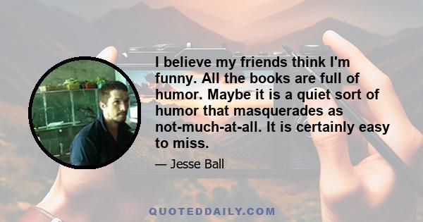 I believe my friends think I'm funny. All the books are full of humor. Maybe it is a quiet sort of humor that masquerades as not-much-at-all. It is certainly easy to miss.