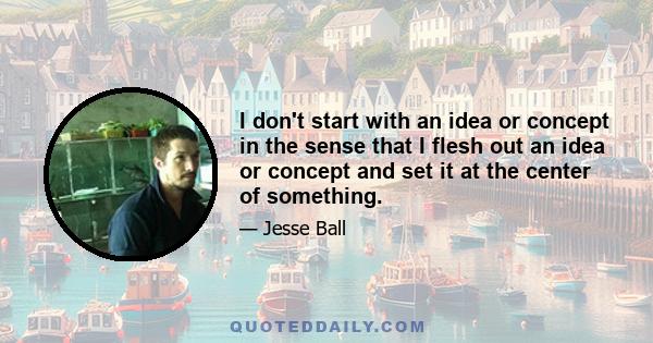 I don't start with an idea or concept in the sense that I flesh out an idea or concept and set it at the center of something.