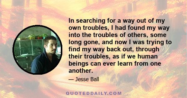 In searching for a way out of my own troubles, I had found my way into the troubles of others, some long gone, and now I was trying to find my way back out, through their troubles, as if we human beings can ever learn