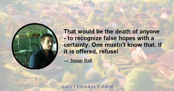 That would be the death of anyone - to recognize false hopes with a certainty. One mustn't know that. If it is offered, refuse!