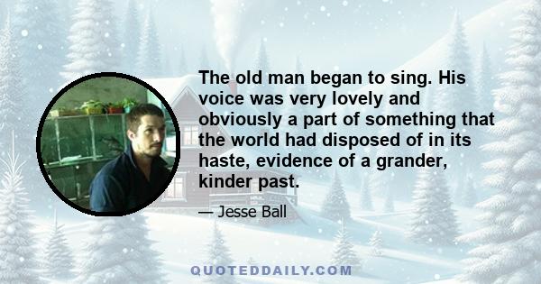 The old man began to sing. His voice was very lovely and obviously a part of something that the world had disposed of in its haste, evidence of a grander, kinder past.