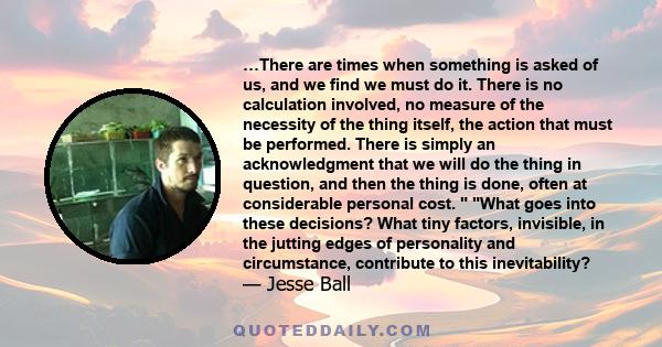 …There are times when something is asked of us, and we find we must do it. There is no calculation involved, no measure of the necessity of the thing itself, the action that must be performed. There is simply an