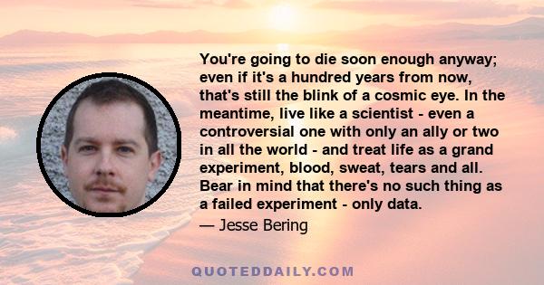 You're going to die soon enough anyway; even if it's a hundred years from now, that's still the blink of a cosmic eye. In the meantime, live like a scientist - even a controversial one with only an ally or two in all